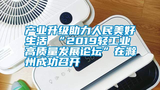 產業(yè)升級助力人民美好生活 “2019輕工業(yè)高質量發(fā)展論壇”在滁州成功召開