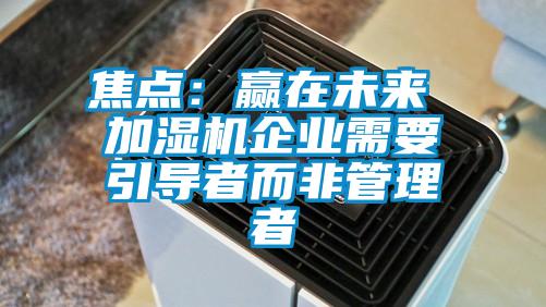 焦點(diǎn)：贏在未來 加濕機(jī)企業(yè)需要引導(dǎo)者而非管理者