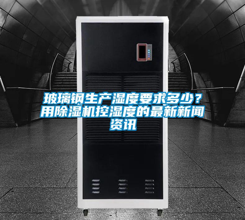 玻璃鋼生產(chǎn)濕度要求多少？用除濕機控濕度的最新新聞資訊