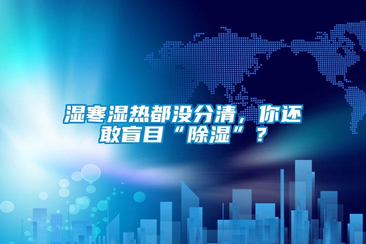 濕寒濕熱都沒分清，你還敢盲目“除濕”？