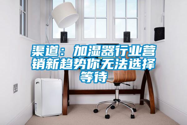 渠道：加濕器行業(yè)營(yíng)銷新趨勢(shì)你無(wú)法選擇等待