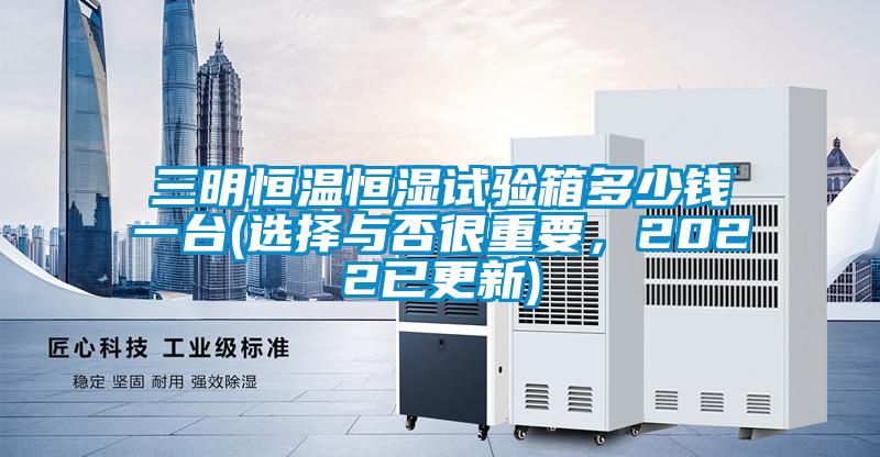 三明恒溫恒濕試驗(yàn)箱多少錢(qián)一臺(tái)(選擇與否很重要，2022已更新)