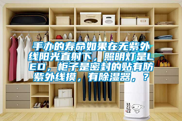 手辦的壽命如果在無紫外線陽光直射下，照明燈是LED，柜子是密封的貼有防紫外線摸，有除濕器，？